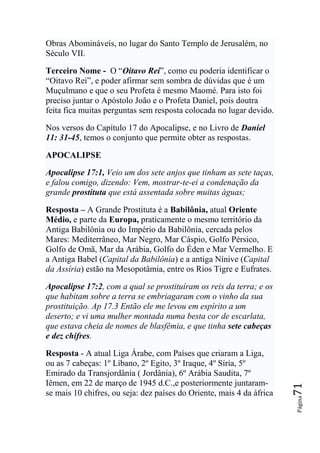 Obras Abomináveis, no lugar do Santo Templo de Jerusalém, no
Século VII.

Terceiro Nome - O “Oitavo Rei”, como eu poderia identificar o
“Oitavo Rei”, e poder afirmar sem sombra de dúvidas que é um
Muçulmano e que o seu Profeta é mesmo Maomé. Para isto foi
preciso juntar o Apóstolo João e o Profeta Daniel, pois doutra
feita fica muitas perguntas sem resposta colocada no lugar devido.

Nos versos do Capítulo 17 do Apocalipse, e no Livro de Daniel
11: 31-45, temos o conjunto que permite obter as respostas.

APOCALIPSE

Apocalipse 17:1, Veio um dos sete anjos que tinham as sete taças,
e falou comigo, dizendo: Vem, mostrar-te-ei a condenação da
grande prostituta que está assentada sobre muitas águas;

Resposta – A Grande Prostituta é a Babilônia, atual Oriente
Médio, e parte da Europa, praticamente o mesmo território da
Antiga Babilônia ou do Império da Babilônia, cercada pelos
Mares: Mediterrâneo, Mar Negro, Mar Cáspio, Golfo Pérsico,
Golfo de Omã, Mar da Arábia, Golfo do Éden e Mar Vermelho. E
a Antiga Babel (Capital da Babilônia) e a antiga Nínive (Capital
da Assíria) estão na Mesopotâmia, entre os Rios Tigre e Eufrates.

Apocalipse 17:2, com a qual se prostituíram os reis da terra; e os
que habitam sobre a terra se embriagaram com o vinho da sua
prostituição. Ap 17.3 Então ele me levou em espírito a um
deserto; e vi uma mulher montada numa besta cor de escarlata,
que estava cheia de nomes de blasfêmia, e que tinha sete cabeças
e dez chifres.

Resposta - A atual Liga Árabe, com Países que criaram a Liga,
ou as 7 cabeças: 1º Líbano, 2º Egito, 3º Iraque, 4º Síria, 5º
Emirado da Transjordânia ( Jordânia), 6º Arábia Saudita, 7º
Iêmen, em 22 de março de 1945 d.C.,e posteriormente juntaram-
                                                                       71




se mais 10 chifres, ou seja: dez países do Oriente, mais 4 da áfrica
                                                                       Página
 