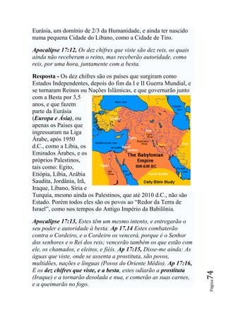 Eurásia, um domínio de 2/3 da Humanidade, e ainda ter nascido
numa pequena Cidade do Líbano, como a Cidade de Tiro.

Apocalipse 17:12, Os dez chifres que viste são dez reis, os quais
ainda não receberam o reino, mas receberão autoridade, como
reis, por uma hora, juntamente com a besta.

Resposta - Os dez chifres são os países que surgiram como
Estados Independentes, depois do fim da I e II Guerra Mundial, e
se tornaram Reinos ou Nações Islâmicas, e que governarão junto
com a Besta por 3,5
anos, e que fazem
parte da Eurásia
(Europa e Ásia), ou
apenas os Países que
ingressaram na Liga
Árabe, após 1950
d.C., como a Líbia, os
Emirados Árabes, e os
próprios Palestinos,
tais como: Egito,
Etiópia, Líbia, Arábia
Saudita, Jordânia, Irã,
Iraque, Líbano, Síria e
Turquia, mesmo ainda os Palestinos, que até 2010 d.C., não são
Estado. Porém todos eles são os povos ao “Redor da Terra de
Israel”, como nos tempos do Antigo Império da Babilônia.

Apocalipse 17:13, Estes têm um mesmo intento, e entregarão o
seu poder e autoridade à besta. Ap 17.14 Estes combaterão
contra o Cordeiro, e o Cordeiro os vencerá, porque é o Senhor
dos senhores e o Rei dos reis; vencerão também os que estão com
ele, os chamados, e eleitos, e fiéis. Ap 17:15, Disse-me ainda: As
águas que viste, onde se assenta a prostituta, são povos,
multidões, nações e línguas (Povos do Oriente Médio). Ap 17:16,
E os dez chifres que viste, e a besta, estes odiarão a prostituta
                                                                     74




(Iraque) e a tornarão desolada e nua, e comerão as suas carnes,
                                                                     Página




e a queimarão no fogo.
 
