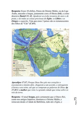 Resposta: Esses 10 chifres, Países do Oriente Médio, ou da Liga
Árabe, atacarão o Iraque, juntamente com a II Besta (Irã), e como
descreve Daniel 11: 43, Apoderar-se-á dos tesouros de ouro e de
prata, e de todas as coisas preciosas do Egito; os Líbios e os
Etíopes o seguirão. Veja que esses 3 países são os remanescentes
dos filhos de “Cão” (CAN).




Apocalipse 17:17, Porque Deus lhes pôs nos corações o
executarem o intento dele, chegarem a um acordo, e entregarem
à besta o seu reino, até que se cumpram as palavras de Deus.Ap
17.18 E a mulher que viste é a grande cidade que reina sobre os
reis da terra.

Resposta - O atual Iraque, pois certamente que o Oitavo Rei,
                                                                    75




como nos antigos Impérios, dominava o Oriente Médio, e
                                                                    Página




reinavam desde a Cidade de Babilônia, indo até o Egito, e
 