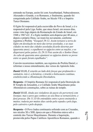 entrando na Europa, assim foi com Assurbanipal, Nabucodonosor,
Alexandre o Grande, e os Romanos, e finalmente, quando foi
conquistada pelo Califado Árabe, no Século VII e o Império
Turco Otomano.

O Egito foi responsável pela escravidão do Povo de Israel, e é o
responsável pela Liga Árabe, que ataca Israel, em nossos dias,
como visto logo depois da Restauração do Estado de Israel, em
1948 e 1967 d.C. E o Egito também será disperso por 40 anos, e
depois o próprio Deus, vai reuni-los novamente, conforme
registrou o Profeta “Ezequiel 29:12, Assim tornarei a terra do
Egito em desolação no meio das terras assoladas, e as suas
cidades no meio das cidades assoladas ficarão desertas por
(quarenta anos); e espalharei os egípcios entre as nações, e os
dispersarei pelos países. Ez 29.13 Pois assim diz o Senhor Deus:
Ao cabo de quarenta anos ajuntarei os egípcios dentre os povos
entre os quais foram espalhados‖.

Convém recorrermos também, aos registros do Profeta Daniel, e
reformar o nosso entendimento, dos versos do Apóstolo João.

Daniel 11:31, E estarão ao lado dele forças que profanarão o
santuário, isto é, a fortaleza, e tirarão o holocausto contínuo,
estabelecendo a Abominação Desoladora.

Resposta - O Império Romano foi responsável pela Destruição do
II Templo de Jerusalém, e o Califado Árabe Muçulmano pelas
Abomináveis construções, sobre as ruínas do templo.

Daniel 11:32, Ainda aos violadores do pacto ele perverterá com
lisonjas; mas o povo que conhece ao seu Deus se tornará forte, e
fará proezas. Dn 11.33 Os entendidos entre o povo ensinarão a
muitos; todavia por muitos dias cairão pela espada e pelo fogo,
pelo cativeiro e pelo despojo.

Resposta - O Povo Judeu continuaria sofrendo com as Cruzadas,
nos séculos XI e XIII, época em que a Palestina estava sob o
                                                                   76




controle dos Turcos Muçulmanos. Durante a Inquisição,
                                                                   Página




promovida pelos Papas Católicos Apostólicos Romanos, quando o
 