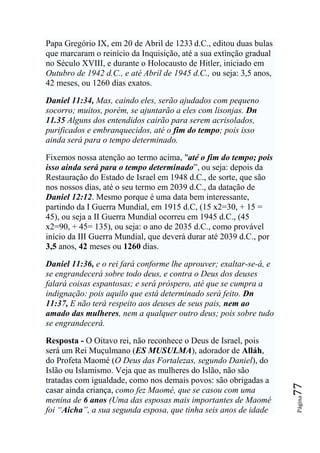 Papa Gregório IX, em 20 de Abril de 1233 d.C., editou duas bulas
que marcaram o reinício da Inquisição, até a sua extinção gradual
no Século XVIII, e durante o Holocausto de Hitler, iniciado em
Outubro de 1942 d.C., e até Abril de 1945 d.C., ou seja: 3,5 anos,
42 meses, ou 1260 dias exatos.

Daniel 11:34, Mas, caindo eles, serão ajudados com pequeno
socorro; muitos, porém, se ajuntarão a eles com lisonjas. Dn
11.35 Alguns dos entendidos cairão para serem acrisolados,
purificados e embranquecidos, até o fim do tempo; pois isso
ainda será para o tempo determinado.

Fixemos nossa atenção ao termo acima, "até o fim do tempo; pois
isso ainda será para o tempo determinado”, ou seja: depois da
Restauração do Estado de Israel em 1948 d.C., de sorte, que são
nos nossos dias, até o seu termo em 2039 d.C., da datação de
Daniel 12:12. Mesmo porque é uma data bem interessante,
partindo da I Guerra Mundial, em 1915 d.C, (15 x2=30, + 15 =
45), ou seja a II Guerra Mundial ocorreu em 1945 d.C., (45
x2=90, + 45= 135), ou seja: o ano de 2035 d.C., como provável
início da III Guerra Mundial, que deverá durar até 2039 d.C., por
3,5 anos, 42 meses ou 1260 dias.

Daniel 11:36, e o rei fará conforme lhe aprouver; exaltar-se-á, e
se engrandecerá sobre todo deus, e contra o Deus dos deuses
falará coisas espantosas; e será próspero, até que se cumpra a
indignação: pois aquilo que está determinado será feito. Dn
11:37, E não terá respeito aos deuses de seus pais, nem ao
amado das mulheres, nem a qualquer outro deus; pois sobre tudo
se engrandecerá.

Resposta - O Oitavo rei, não reconhece o Deus de Israel, pois
será um Rei Muçulmano (ES MUSULMA), adorador de Alláh,
do Profeta Maomé (O Deus das Fortalezas, segundo Daniel), do
Islão ou Islamismo. Veja que as mulheres do Islão, não são
tratadas com igualdade, como nos demais povos: são obrigadas a
                                                                     77




casar ainda criança, como fez Maomé, que se casou com uma
                                                                     Página




menina de 6 anos (Uma das esposas mais importantes de Maomé
foi ―Aicha‖, a sua segunda esposa, que tinha seis anos de idade
 