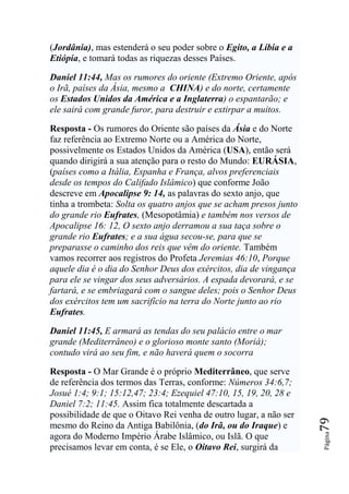 (Jordânia), mas estenderá o seu poder sobre o Egito, a Líbia e a
Etiópia, e tomará todas as riquezas desses Países.

Daniel 11:44, Mas os rumores do oriente (Extremo Oriente, após
o Irã, países da Ásia, mesmo a CHINA) e do norte, certamente
os Estados Unidos da América e a Inglaterra) o espantarão; e
ele sairá com grande furor, para destruir e extirpar a muitos.

Resposta - Os rumores do Oriente são países da Ásia e do Norte
faz referência ao Extremo Norte ou a América do Norte,
possivelmente os Estados Unidos da América (USA), então será
quando dirigirá a sua atenção para o resto do Mundo: EURÁSIA,
(países como a Itália, Espanha e França, alvos preferenciais
desde os tempos do Califado Islâmico) que conforme João
descreve em Apocalipse 9: 14, as palavras do sexto anjo, que
tinha a trombeta: Solta os quatro anjos que se acham presos junto
do grande rio Eufrates, (Mesopotâmia) e também nos versos de
Apocalipse 16: 12, O sexto anjo derramou a sua taça sobre o
grande rio Eufrates; e a sua água secou-se, para que se
preparasse o caminho dos reis que vêm do oriente. Também
vamos recorrer aos registros do Profeta Jeremias 46:10, Porque
aquele dia é o dia do Senhor Deus dos exércitos, dia de vingança
para ele se vingar dos seus adversários. A espada devorará, e se
fartará, e se embriagará com o sangue deles; pois o Senhor Deus
dos exércitos tem um sacrifício na terra do Norte junto ao rio
Eufrates.

Daniel 11:45, E armará as tendas do seu palácio entre o mar
grande (Mediterrâneo) e o glorioso monte santo (Moriá);
contudo virá ao seu fim, e não haverá quem o socorra

Resposta - O Mar Grande é o próprio Mediterrâneo, que serve
de referência dos termos das Terras, conforme: Números 34:6,7;
Josué 1:4; 9:1; 15:12,47; 23:4; Ezequiel 47:10, 15, 19, 20, 28 e
Daniel 7:2; 11:45. Assim fica totalmente descartada a
possibilidade de que o Oitavo Rei venha de outro lugar, a não ser
                                                                    79




mesmo do Reino da Antiga Babilônia, (do Irã, ou do Iraque) e
                                                                    Página




agora do Moderno Império Árabe Islâmico, ou Islã. O que
precisamos levar em conta, é se Ele, o Oitavo Rei, surgirá da
 