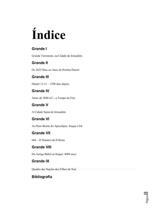 Índice
Grande I
Grande Terremoto, na Cidade de Jerusalém

Grande II
Os 2625 Dias ou Anos do Profeta Daniel

Grande III
Daniel 12:11 – 1290 dias depois

Grande IV
Antes de 2040 d.C., o Tempo do Fim

Grande V
A Cidade Santa de Jerusalém

Grande VI
As Duas Bestas do Apocalipse: Iraque e Irã

Grande VII
666 – O Número da II Besta

Grande VIII
Da Antiga Babel ao Iraque: 4000 anos

Grande IX

Quadro das Nações dos Filhos de Noé

Bibliografia
                                             8
                                             Página
 