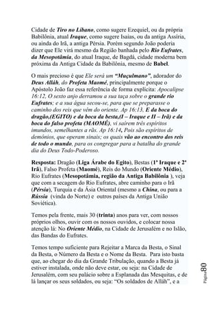 Cidade de Tiro no Líbano, como sugere Ezequiel, ou da própria
Babilônia, atual Iraque, como sugere Isaias, ou da antiga Assíria,
ou ainda do Irã, a antiga Pérsia. Porém segundo João poderia
dizer que Ele virá mesmo da Região banhada pelo Rio Eufrates,
da Mesopotâmia, do atual Iraque, de Bagdá, cidade moderna bem
próxima da Antiga Cidade da Babilônia, mesmo de Babel.

O mais precioso é que Ele será um “Muçulmano”, adorador do
Deus Alláh, do Profeta Maomé, principalmente porque o
Apóstolo João faz essa referência de forma explícita: Apocalipse
16:12, O sexto anjo derramou a sua taça sobre o grande rio
Eufrates; e a sua água secou-se, para que se preparasse o
caminho dos reis que vêm do oriente. Ap 16:13, E da boca do
dragão,(EGITO) e da boca da besta,(I – Iraque e II – Irã) e da
boca do falso profeta (MAOMÉ), vi saírem três espíritos
imundos, semelhantes a rãs. Ap 16:14, Pois são espíritos de
demônios, que operam sinais; os quais vão ao encontro dos reis
de todo o mundo, para os congregar para a batalha do grande
dia do Deus Todo-Poderoso.

Resposta: Dragão (Liga Árabe do Egito), Bestas (1ª Iraque e 2ª
Irã), Falso Profeta (Maomé), Reis do Mundo (Oriente Médio),
Rio Eufrates (Mesopotâmia, região da Antiga Babilônia ), veja
que com a secagem do Rio Eufrates, abre caminho para o Irã
(Pérsia), Turquia e da Ásia Oriental (mesmo a China, ou para a
Rússia (vinda do Norte) e outros países da Antiga União
Soviética).

Temos pela frente, mais 30 (trinta) anos para ver, com nossos
próprios olhos, ouvir com os nossos ouvidos, e colocar nossa
atenção lá: No Oriente Médio, na Cidade de Jerusalém e no Islão,
das Bandas do Eufrates.

Temos tempo suficiente para Rejeitar a Marca da Besta, o Sinal
da Besta, o Número da Besta e o Nome da Besta. Para isto basta
que, ao chegar do dia da Grande Tribulação, quando a Besta já
                                                                     80




estiver instalada, onde não deve estar, ou seja: na Cidade de
                                                                     Página




Jerusalém, com seu palácio sobre a Esplanada das Mesquitas, e de
lá lançar os seus soldados, ou seja: “Os soldados de Alláh”, e a
 
