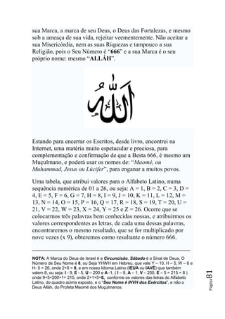 sua Marca, a marca de seu Deus, o Deus das Fortalezas, e mesmo
sob a ameaça de sua vida, rejeitar veementemente. Não aceitar a
sua Misericórdia, nem as suas Riquezas e tampouco a sua
Religião, pois o Seu Número é “666” e a sua Marca é o seu
próprio nome: mesmo “ALLÁH”.




Estando para encerrar os Escritos, desde livro, encontrei na
Internet, uma matéria muito espetacular e preciosa, para
complementação e confirmação de que a Besta 666, é mesmo um
Muçulmano, e poderá usar os nomes de: “Maomé, ou
Muhammad, Jesus ou Lúcifer”, para enganar a muitos povos.

Uma tabela, que atribui valores para o Alfabeto Latino, numa
sequência numérica de 01 a 26, ou seja: A = 1, B = 2, C = 3, D =
4, E = 5, F = 6, G = 7, H = 8, I = 9, J = 10, K = 11, L = 12, M =
13, N = 14, O = 15, P = 16, Q = 17, R = 18, S = 19, T = 20, U =
21, V = 22, W = 23, X = 24, Y = 25 e Z = 26. Ocorre que se
colocarmos três palavras bem conhecidas nossas, e atribuirmos os
valores correspondentes as letras, de cada uma dessas palavras,
encontraremos o mesmo resultado, que se for multiplicado por
nove vezes (x 9), obteremos como resultante o número 666.


NOTA: A Marca do Deus de Israel é a Circuncisão, Sábado é o Sinal de Deus, O
Número de Seu Nome é 8, ou Seja YHWH em Hebreu, que vale Y – 10, H – 5, W – 6 e
H- 5 = 26, onde 2+6 = 8, e em nosso Idioma Latino (IEUA ou IAVÉ) que também
                                                                                             81




valem 8, ou seja: I - 9, E - 5, U – 200 e A -1, ( I – 9, A – 1, V – 200, E – 5 = 215 = 8 )
onde 9+5+200+1= 215, onde 2+1+5=8, conforme os valores das letras do Alfabeto
                                                                                             Página




Latino, do quadro acima exposto, e o “Seu Nome é IHVH dos Exércitos”, e não o
Deus Alláh, do Profeta Maomé dos Muçulmanos.
 