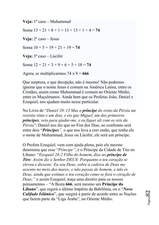 Veja: 1º caso – Muhammad

Soma 13 + 21 + 8 + 1 + 13 + 13 + 1 + 4 = 74

Veja: 2º caso – Jesus

Soma 10 + 5 + 19 + 21 + 19 = 74

Veja: 3º caso – Lúcifer

Soma 12 + 21 + 3 + 9 + 6 + 5 + 18 = 74

Agora, se multiplicarmos 74 x 9 = 666

Que surpresa, e que decepção, não é mesmo! Não podemos
ignorar que o nome Jesus é comum na América Latina, entre os
Cristãos, assim como Muhammad é comum no Oriente Médio,
entre os Muçulmanos. Ainda bem que os Profetas João, Daniel e
Ezequiel, nos ajudam muito nesse particular.

No Livro de “Daniel 10: 13 Mas o príncipe do reino da Pérsia me
resistiu vinte e um dias, e eis que Miguel, um dos primeiros
príncipes, veio para ajudar-me, e eu fiquei ali com os reis da
Pérsia”; Daniel nos diz que no Fim dos Dias, ao confronto será
entre dois “Príncipes‖, o que nos leva a crer então, que tenha ele
o nome de Muhammad, Jesus ou Lúcifer, ele será um príncipe.

O Profeta Ezequiel, vem com ajuda plena, pois ele mesmo
determina que esse “Príncipe‖, é o Príncipe da Cidade de Tito no
Líbano: “Ezequiel 28:2 Filho do homem, dize ao príncipe de
Tiro: Assim diz o Senhor DEUS: Porquanto o teu coração se
elevou e disseste: Eu sou Deus, sobre a cadeira de Deus me
assento no meio dos mares; e não passas de homem, e não és
Deus, ainda que estimas o teu coração como se fora o coração de
Deus;‖ e assim Ezequiel, traça uma diretriz para os nossos
pensamentos – “A Besta 666, será mesmo um Príncipe do
Líbano”, que regerá o último Império da Babilônia, ou o “Novo
                                                                     82




Califado Islâmico”, que surgirá à partir de acordo entre as Nações
que fazem parte da “Liga Árabe”, no Oriente Médio.
                                                                     Página
 