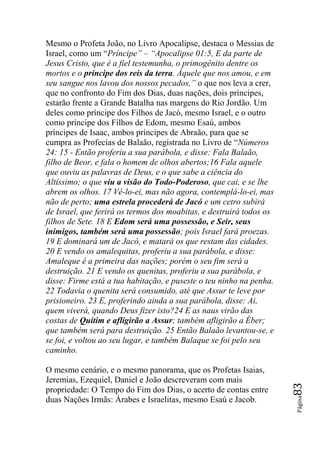 Mesmo o Profeta João, no Livro Apocalipse, destaca o Messias de
Israel, como um “Príncipe‖ – ―Apocalipse 01:5, E da parte de
Jesus Cristo, que é a fiel testemunha, o primogênito dentre os
mortos e o príncipe dos reis da terra. Àquele que nos amou, e em
seu sangue nos lavou dos nossos pecados,‖ o que nos leva a crer,
que no confronto do Fim dos Dias, duas nações, dois príncipes,
estarão frente a Grande Batalha nas margens do Rio Jordão. Um
deles como príncipe dos Filhos de Jacó, mesmo Israel, e o outro
como príncipe dos Filhos de Edom, mesmo Esaú, ambos
príncipes de Isaac, ambos príncipes de Abraão, para que se
cumpra as Profecias de Balaão, registrada no Livro de “Números
24: 15 - Então proferiu a sua parábola, e disse: Fala Balaão,
filho de Beor, e fala o homem de olhos abertos;16 Fala aquele
que ouviu as palavras de Deus, e o que sabe a ciência do
Altíssimo; o que viu a visão do Todo-Poderoso, que cai, e se lhe
abrem os olhos. 17 Vê-lo-ei, mas não agora, contemplá-lo-ei, mas
não de perto; uma estrela procederá de Jacó e um cetro subirá
de Israel, que ferirá os termos dos moabitas, e destruirá todos os
filhos de Sete. 18 E Edom será uma possessão, e Seir, seus
inimigos, também será uma possessão; pois Israel fará proezas.
19 E dominará um de Jacó, e matará os que restam das cidades.
20 E vendo os amalequitas, proferiu a sua parábola, e disse:
Amaleque é a primeira das nações; porém o seu fim será a
destruição. 21 E vendo os quenitas, proferiu a sua parábola, e
disse: Firme está a tua habitação, e puseste o teu ninho na penha.
22 Todavia o quenita será consumido, até que Assur te leve por
prisioneiro. 23 E, proferindo ainda a sua parábola, disse: Ai,
quem viverá, quando Deus fizer isto?24 E as naus virão das
costas de Quitim e afligirão a Assur; também afligirão a Éber;
que também será para destruição. 25 Então Balaão levantou-se, e
se foi, e voltou ao seu lugar, e também Balaque se foi pelo seu
caminho.

O mesmo cenário, e o mesmo panorama, que os Profetas Isaias,
Jeremias, Ezequiel, Daniel e João descreveram com mais
                                                                     83




propriedade: O Tempo do Fim dos Dias, o acerto de contas entre
                                                                     Página




duas Nações Irmãs: Árabes e Israelitas, mesmo Esaú e Jacob.
 