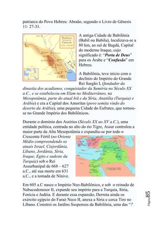 patriarca do Povo Hebreu: Abraão, segundo o Livro de Gênesis
11: 27-31.

                                 A antiga Cidade de Babilônia
                                 (Babil ou Babilu), localizava-se a
                                 80 km, ao sul de Bagdá, Capital
                                 do moderno Iraque, cujo
                                 significado é: “Porta de Deus”
                                 para os Árabe e “Confusão” em
                                 Hebreu.

                                A Babilônia, teve início com o
                                declínio do Império do Grande
                                Rei Sargão I, (fundador da
dinastia dos acadianos, conquistador da Suméria no Século XX
a.C., e se estabeleceu em Elam no Mediterrâneo, na
Mesopotâmia, parte do atual Irã e da Síria, Anatólia (Turquia) e
Arábia) e era a Capital dos Amoritas (povo semita vindo do
deserto da Arábia), uma pequena Cidade do Eufrates, que tornou-
se no Grande Império dos Babilônicos.

Durante o domínio dos Assírios (Século XX ao XV a.C.), uma
entidade política, centrada no alto do rio Tigre, Assur controlou a
maior parte da Alta Mesopotâmia e expandiu-se por todo o
Crescente Fértil (no Oriente
Médio compreendendo os
atuais Israel, Cisjordânia,
Líbano, Jordânia, Síria,
Iraque, Egito e sudeste da
Turquia) sob o Rei
Assurbanipal de 668 – 627
a.C., até sua morte em 631
a.C., e a tomada de Nínive.

Em 605 a.C nasce o Império Neo-Babilônico, e sob o reinado de
Nabucodonosor II, expande seu império para a Turquia, Síria,
                                                                      85




Fenícia e Judéia. E durante essa expansão, Derrota ainda os
                                                                      Página




exército egípcio do Faraó Neco II, anexa a Síria e cerca Tiro no
Líbano. Constroi os Jardins Suspensos da Babilônia, uma das “7
 