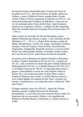 Os amoritas foram conquistados pelos Assírios até Assur ser
invadida em 615 a.C., pelo Rei Ciáxares, da Média, aliado aos
Caldeus, e toma a Cidade de Nínive, quando finda o Estado
Assírio. Então os Persas conquistam os Elamitas em 539 a.C., até
serem dominados pelo II Império da Babilônia, e estes por sua
vez foi dominado pelos Persas do Rei Dario. Após frustradas
tentativas de conquistar a Grécia, e o Império do Rei Aquemida
Dario III, sucumbe diante de Alexandre, Rei da Grécia entre 333
– 330 a.C.

Após a morte de Alexandre III, Rei da Macedônia, surge o
Império Selêucida que domina a região, e sob a liderança do Rei
Mitrídates (171 – 138 a.C.,) o Reino Parto domina a região da
Média, Mesopotâmia e Assíria: Irã, Iraque, Azerbaijão, Armênia,
Geórgia, o leste da Turquia, o leste da Síria, Turcomenistão,
Afeganistão, Tadjiquistão, Paquistão, Kuwait e a costa do Golfo
Pérsico da Arábia Saudita, Bareine e Emirados Árabes Unidos,
até o seu fim em 224 d.C, pelos Persas da dinastia Sassânida.

As guerras com os Romanos do Império Oriental ou Bizantino,
levaram o Império Sassânida ao fim em 627 d.C., e depois em
651 d.C., todo o território foi absorvido pelo Califado Islâmico de
Muhammad (622-632 d.C.), o Califado Patriarcal (632-661 d.C.)
e o Califado Umayyad até 750 d.C. Conquistada pelos persas e
gregos, a Mesopotâmia se torna um vasto Império Árabe no
Século VII, e um século mais tarde o Califa Abbas, muda a
Capital de Damasco para o leste, e o Califa Mansur constroi a
nova Capital Bagdá, nas margens do Rio Tigre, e durante três
séculos, a Capital passa a ser conhecida como a cidade das “Mil e
uma Noites”.

O Iraque moderno, nasce em 1920 d.C., depois da I Guerra
Mundial, quando o Império Otomano foi totalmente
desmenbrado, e o novo País fica sob a tutela do Reino Unido. Os
Iraquianos são em sua maioria Árabes, e são seguidores da
Religião do Profeta Maomé, o Islamismo, e o idioma oficial é o
                                                                      87




Árabe.
                                                                      Página
 