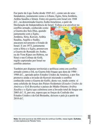 Faz parte da Liga Árabe desde 1945 d.C., como um de seus
fundadores, juntamente como o Líbano, Egito, Síria Jordânia,
Arábia Saudita e Iêmen. Entre em guerra com Israel em 1948
d.C., na denominada Guerra Árabe-Israelense, a patir da
Declaração de Independência de Israel. Voltou a se envolver no
conflito armado, conhecido como
a Guerra dos Seis Dias, quando
juntamente com o Egito,
Jordânia, Síria, Kuwait, Arábia
Saudita, Argélia e Sudão,
atacaram novamente o Estado de
Israel. E em 1973, juntamente
com a Síria e o Egito, promovem
a Guerra do Ramadã em Árabe,
ou do Yom Kipur em Hebreu, no
Sinai e nas Colinas de Golã,
região capturadas por Israel no
conflito anterior.

Também por disputas territoriais e políticas entra em conflito
armado contra o Irã, na Guerra Irão-Iraque que dura de 1980 –
1988 d.C., apoiado pelos Estados Unidos da América, e por fim
promove ainda a invasão do Kuwait iniciando o conflito
conhecido como a Guerra do Golfo, desta vez, tendo contra sí
uma colalizão de forças dos Países Ocidentais (Estados Unidos da
América e Grã Bretanha) e países do Médio Oriente (Arábia
Saudita e o Egito) que culminou com a Invasão total do Iraque em
2003 d.C. E, por ora, espera que as forças de Coalisão dos
Estados Unidos e da Grã Bretanha, deixem o país já a partir de
2010 d.C.
                                                                                       88




Nota: De sorte que lá se vão 4000 anos de contínuo Conflito, nessa região: Eufrates,
                                                                                       Página




a mais explosiva do Planeta Terra.
 