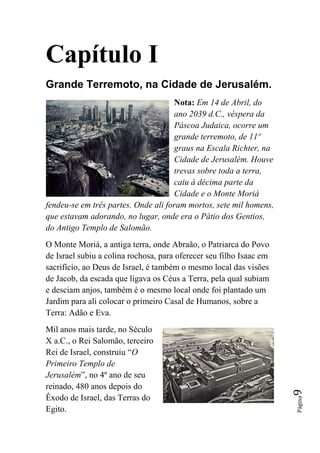Capítulo I
Grande Terremoto, na Cidade de Jerusalém.
                                     Nota: Em 14 de Abril, do
                                     ano 2039 d.C., véspera da
                                     Páscoa Judaica, ocorre um
                                     grande terremoto, de 11º
                                     graus na Escala Richter, na
                                     Cidade de Jerusalém. Houve
                                     trevas sobre toda a terra,
                                     caiu à décima parte da
                                     Cidade e o Monte Moriá
fendeu-se em três partes. Onde ali foram mortos, sete mil homens,
que estavam adorando, no lugar, onde era o Pátio dos Gentios,
do Antigo Templo de Salomão.
O Monte Moriá, a antiga terra, onde Abraão, o Patriarca do Povo
de Israel subiu a colina rochosa, para oferecer seu filho Isaac em
sacrifício, ao Deus de Israel, é também o mesmo local das visões
de Jacob, da escada que ligava os Céus a Terra, pela qual subiam
e desciam anjos, também é o mesmo local onde foi plantado um
Jardim para ali colocar o primeiro Casal de Humanos, sobre a
Terra: Adão e Eva.
Mil anos mais tarde, no Século
X a.C., o Rei Salomão, terceiro
Rei de Israel, construiu “O
Primeiro Templo de
Jerusalém”, no 4º ano de seu
reinado, 480 anos depois do
                                                                     9




Êxodo de Israel, das Terras do
                                                                     Página




Egito.
 