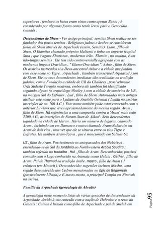 superiores , (embora os hutus eram vistos como apenas Bantu ) é
considerada por algumas fontes como tendo levou para o Genocídio
ruandês .

Descendentes de Shem - Ver artigo principal: semitas Shem realiza-se ser
fundador dos povos semitas . Religiosos judeus e árabes se considerem
filhos de Shem através de Arpachade (assim, Semites). Elam , filho de
Shem. O Elamites chamado próprios Haltamti e tinha um império (capital
Susa ) que é agora Khuzistan , modernos irão . Elamite , no entanto, é um
não-língua semitas . Ele tem sido controversially agrupado com as
modernas línguas Dravidian , " Elamo-Dravidian ". Ashur , filho de Shem.
Os assírios rastreados si a Deus-ancestral Ashur e a cidade que fundou
com esse nome no Tigre . Arpachade , (também transcribed Arphaxad ) son
de Shem. Ele ou seus descendentes imediatas são creditadas na tradição
judaica, com a Fundação a cidade de UR do Chaldees , possivelmente
Urfa Sudeste Turquia moderna, embora ele também foi identificado
seguindo alguns (o arqueólogo Wooley ) com a cidade de sumérios de UR ,
na margem Sul do Eufrates . Lud , filho de Shem. Autoridades mais antigas
atribuir este nome para o Lydians da Anatólia Oriental ( Luddu na assírias
inscrições de ca. 700 A.C.). Este nome também pode estar conectado com o
anterior Luwians que viveu aproximadamente da mesma região. Aram ,
filho de Shem. Há referências a uma campanha contra a 'Aram' mais cedo
2300 A.C., as inscrições de Naram-Suen de Akkad . Seus descendentes
liquidada na cidade de Haran . Havia um número de lugares, chamado
Aram , incluindo um em Damasco e outra chamada Aram-Naharaim ou
Aram de dois rios , uma vez que ele se situava entre os rios Tigre e
Eufrates. Há também Aram-Tzova , que é mencionado em Salmos 60.

UZ , filho de Aram. Possivelmente os antepassados dos Nabateus ,
estendendo-se do Sul da Jordânia ao Northwestern Arábia Saudita ;
também referido no trabalho . Hul , filho de Aram. Desconhecido; possível
conexão com o Lago conhecido na Aramaic como Hulata . Gether , filho de
Aram. Pai de Thamud na tradição árabe. mosto , filho de Aram ( 1
crônicas tem Mesech ). Desconhecido; sugestões incluem Mashu , uma
região desconhecida dos Cedros mencionados no Epic de Gilgamesh
(possivelmente Líbano) e E-mosto-mosto, o principal Templo em Ninevah
na assíria.

Família da Arpachade (genealogia de Abraão)
                                                                             95




A genealogia neste momento listas de várias gerações de descendentes da
Arpachade, devido à sua conexão com a nação de Hebraico e o resto do
                                                                             Página




Gênesis : Cainan é listada como filho de Arpachade e pai de Shelah em
 