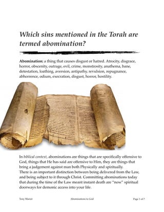Which sins mentioned in the Torah are
termed abomination?
Abomination: a thing that causes disgust or hatred. Atrocity, disgrace,
horror, obscenity, outrage, evil, crime, monstrosity, anathema, bane,
detestation, loathing, aversion, antipathy, revulsion, repugnance,
abhorrence, odium, execration, disgust, horror, hostility.
In biblical context, abominations are things that are speciﬁcally offensive to
God, things that He has said are offensive to Him, they are things that
bring a judgement against man both Physically and spiritually.
There is an important distinction between being delivered from the Law,
and being subject to it through Christ. Committing abominations today
that during the time of the Law meant instant death are “now” spiritual
doorways for demonic access into your life.
Tony Mariot Abominations to God Page ! of !1 7
 