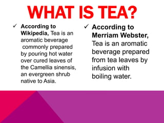  According to
Wikipedia, Tea is an
aromatic beverage
commonly prepared
by pouring hot water
over cured leaves of
the Camellia sinensis,
an evergreen shrub
native to Asia.
 According to
Merriam Webster,
Tea is an aromatic
beverage prepared
from tea leaves by
infusion with
boiling water.
WHAT IS TEA?
 