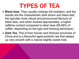 TYPES OF TEA
 Black teas. They usually undergo full oxidation, and the
results are the characteristic dark brown and black leaf,
the typically more robust and pronounced flavours of
black teas, and when brewed appropriately, a higher
caffeine content compared to other teas (50-65% of
coffee, depending on the type and brewing technique).
 Dark Tea. This is from Hunan and Sichuan provinces of
China and is a flavourful aged probiotic tea that steeps
up very smooth with a natural slightly sweet note.
 