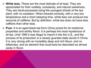  White teas. These are the most delicate of all teas. They are
appreciated for their subtlety, complexity, and natural sweetness.
They are hand-processed using the youngest shoots of the tea
plant, with no oxidation. When brewed correctly, with a very low
temperature and a short steeping time, white teas can produce low
amounts of caffeine. But by definition, white tea does not have less
caffeine than other teas.
 Puer. It is an aged black tea from China prized for its medicinal
properties and earthy flavor. It is perhaps the most mysterious of
all tea. Until 1995 it was illegal to import it into the U.S., and the
process of its production is a closely guarded state secret in China.
It is very strong with an incredibly deep and rich flavor, and no
bitterness, and an element that could best be described as almost
peaty in flavor.
 