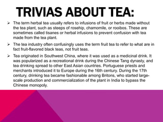 TRIVIAS ABOUT TEA:
 The term herbal tea usually refers to infusions of fruit or herbs made without
the tea plant, such as steeps of rosehip, chamomile, or rooibos. These are
sometimes called tisanes or herbal infusions to prevent confusion with tea
made from the tea plant.
 The tea industry often confusingly uses the term fruit tea to refer to what are in
fact fruit-flavored black teas, not fruit teas.
 Tea originated in Southwest China, where it was used as a medicinal drink. It
was popularized as a recreational drink during the Chinese Tang dynasty, and
tea drinking spread to other East Asian countries. Portuguese priests and
merchants introduced it to Europe during the 16th century. During the 17th
century, drinking tea became fashionable among Britons, who started large-
scale production and commercialization of the plant in India to bypass the
Chinese monopoly.
 