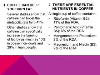 1. COFFEE CAN HELP
YOU BURN FAT
Several studies show that
caffeine can boost the
metabolic rate by 3-11%
Other studies show that
caffeine can specifically
increase the burning
of fat, by as much as 10%
in obese individuals and
29% in lean people.
2. THERE ARE ESSENTIAL
NUTRIENTS IN COFFEE
A single cup of coffee contains:
• Riboflavin (Vitamin B2):
11% of the RDA.
• Pantothenic Acid (Vitamin
B5): 6% of the RDA.
• Manganese and Potassium:
3% of the RDA.
• Magnesium and Niacin (B3):
2% of the RDA.
 