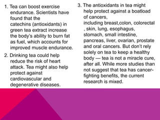 1. Tea can boost exercise
endurance. Scientists have
found that the
catechins (antioxidants) in
green tea extract increase
the body’s ability to burn fat
as fuel, which accounts for
improved muscle endurance.
2. Drinking tea could help
reduce the risk of heart
attack. Tea might also help
protect against
cardiovascular and
degenerative diseases.
3. The antioxidants in tea might
help protect against a boatload
of cancers,
including breast,colon, colorectal
, skin, lung, esophagus,
stomach, small intestine,
pancreas, liver, ovarian, prostate
and oral cancers. But don’t rely
solely on tea to keep a healthy
body — tea is not a miracle cure,
after all. While more studies than
not suggest that tea has cancer-
fighting benefits, the current
research is mixed.
 