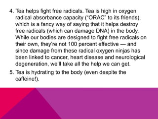4. Tea helps fight free radicals. Tea is high in oxygen
radical absorbance capacity (“ORAC” to its friends),
which is a fancy way of saying that it helps destroy
free radicals (which can damage DNA) in the body.
While our bodies are designed to fight free radicals on
their own, they’re not 100 percent effective — and
since damage from these radical oxygen ninjas has
been linked to cancer, heart disease and neurological
degeneration, we’ll take all the help we can get.
5. Tea is hydrating to the body (even despite the
caffeine!).
 