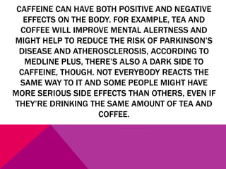 CAFFEINE CAN HAVE BOTH POSITIVE AND NEGATIVE
EFFECTS ON THE BODY. FOR EXAMPLE, TEA AND
COFFEE WILL IMPROVE MENTAL ALERTNESS AND
MIGHT HELP TO REDUCE THE RISK OF PARKINSON’S
DISEASE AND ATHEROSCLEROSIS, ACCORDING TO
MEDLINE PLUS, THERE’S ALSO A DARK SIDE TO
CAFFEINE, THOUGH. NOT EVERYBODY REACTS THE
SAME WAY TO IT AND SOME PEOPLE MIGHT HAVE
MORE SERIOUS SIDE EFFECTS THAN OTHERS, EVEN IF
THEY’RE DRINKING THE SAME AMOUNT OF TEA AND
COFFEE.
 