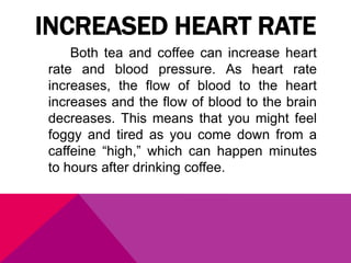 INCREASED HEART RATE
Both tea and coffee can increase heart
rate and blood pressure. As heart rate
increases, the flow of blood to the heart
increases and the flow of blood to the brain
decreases. This means that you might feel
foggy and tired as you come down from a
caffeine “high,” which can happen minutes
to hours after drinking coffee.
 