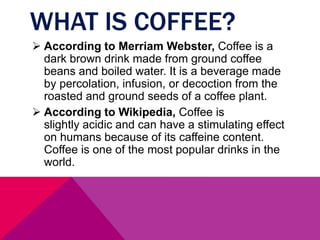 WHAT IS COFFEE?
 According to Merriam Webster, Coffee is a
dark brown drink made from ground coffee
beans and boiled water. It is a beverage made
by percolation, infusion, or decoction from the
roasted and ground seeds of a coffee plant.
 According to Wikipedia, Coffee is
slightly acidic and can have a stimulating effect
on humans because of its caffeine content.
Coffee is one of the most popular drinks in the
world.
 