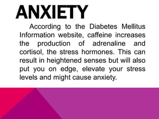 ANXIETY
According to the Diabetes Mellitus
Information website, caffeine increases
the production of adrenaline and
cortisol, the stress hormones. This can
result in heightened senses but will also
put you on edge, elevate your stress
levels and might cause anxiety.
 
