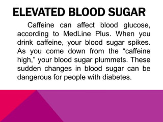 ELEVATED BLOOD SUGAR
Caffeine can affect blood glucose,
according to MedLine Plus. When you
drink caffeine, your blood sugar spikes.
As you come down from the “caffeine
high,” your blood sugar plummets. These
sudden changes in blood sugar can be
dangerous for people with diabetes.
 