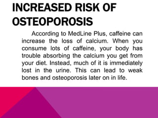 INCREASED RISK OF
OSTEOPOROSIS
According to MedLine Plus, caffeine can
increase the loss of calcium. When you
consume lots of caffeine, your body has
trouble absorbing the calcium you get from
your diet. Instead, much of it is immediately
lost in the urine. This can lead to weak
bones and osteoporosis later on in life.
 