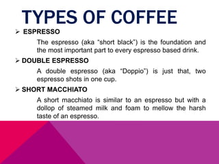 TYPES OF COFFEE
 ESPRESSO
The espresso (aka “short black”) is the foundation and
the most important part to every espresso based drink.
 DOUBLE ESPRESSO
A double espresso (aka “Doppio”) is just that, two
espresso shots in one cup.
 SHORT MACCHIATO
A short macchiato is similar to an espresso but with a
dollop of steamed milk and foam to mellow the harsh
taste of an espresso.
 