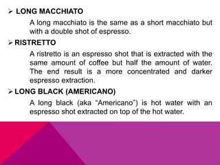  LONG MACCHIATO
A long macchiato is the same as a short macchiato but
with a double shot of espresso.
RISTRETTO
A ristretto is an espresso shot that is extracted with the
same amount of coffee but half the amount of water.
The end result is a more concentrated and darker
espresso extraction.
LONG BLACK (AMERICANO)
A long black (aka “Americano”) is hot water with an
espresso shot extracted on top of the hot water.
 