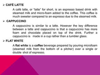  CAFÉ LATTE
A café latte, or “latte” for short, is an espresso based drink with
steamed milk and micro-foam added to the coffee. This coffee is
much sweeter compared to an espresso due to the steamed milk.
 CAPPUCCINO
A cappuccino is similar to a latte. However the key difference
between a latte and cappuccino is that a cappuccino has more
foam and chocolate placed on top of the drink. Further a
cappuccino is made in a cup rather than a tumbler glass.
 FLAT WHITE
A flat white is a coffee beverage prepared by pouring microfoam
(steamed milk from the bottom of a pitcher) over a single or
double shot of espresso.
 