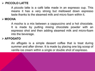 PICCOLO LATTE
A piccolo latte is a café latte made in an espresso cup. This
means it has a very strong but mellowed down espresso
taste thanks to the steamed milk and micro foam within it.
 MOCHA
A mocha is a mix between a cappuccino and a hot chocolate.
It is made by putting mixing chocolate powder with an
espresso shot and then adding steamed milk and micro-foam
into the beverage.
 AFFOGATO
An affogato is a simple dessert coffee that is treat during
summer and after dinner. It is made by placing one big scoop of
vanilla ice cream within a single or double shot of espresso.
 