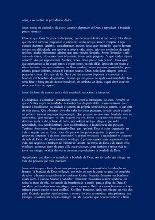 coisa, é só confiar na providência divina.
Jesus ensina os discípulos de como devemos depender de Deus e reproduzir a bondade
para o próximo
Observe que Jesus diz para os discípulos, que dêem à multidão o que comer. Eles dizem
que não tem alimento disponível e suficiente, a não ser que fossem comprar. O que
custaria duzentos denários, para alimentar a todos. Jesus quer ensiná-los que os homens
sempre tem dificuldade em resolver a própria vida, assim, não tem condições de suprir,
resolver, ajudar plenamente alguém que tanto precisa de ajuda. Somos limitados e não
auto-suficientes, não somos bons o bastante. Jesus então pergunta: "o que tendes aí para
comer?". Ao que responderam: "Senhor, temos cinco pães e dois peixes". Jesus quer
que aprendamos a dar o que temos e o que somos na mão dEle, apesar de ser pouco e
não o bastante, mas que confiando no Deus bondoso, nossa pequena contribuição, poco
talento, pouco dinheiro, pouca fé e pouco recurso, Deus pode fazer milagres com as
pequenas coisas. foi o que ele fez. Será que nós estamos dispostos à reproduzir a
bondade em benefício do próximo, mesmo que um pouco de ajuda e solidariedade? Isso
seria fazer o bem, um ato de (ser bondoso), um atributo de Deus, o qual deve estar em
nós como fruto do espírito.
Jesus é a fonte de recurso para a vida espiritual: emocional e intelectual
Os discípulos e a multidão aprenderam muito com as mensagens de Jesus. Percebe-se
que o Senhor supre necessidades desconhecidas da parte deles. Jesus ensina-os que o
homem é insuficiente no cuidado e sustento da própria sobrevivência terrena, o que diria
da vida eterna. Que o homem deve dar valor às coisas pequenas, investir ajuda e auxílio
ao próximo mesmo em pequena proporção. Que pequeno recurso mais bondade ativa ou
reprodutiva, gera milagres na vida daquele que crê. Ensina o aspecto emocional, que
devemos sentir a dor, a fome do outro, nos colocar no lugar daquele que sofre
necessidade, nos sensibilizarmos com as dificuldades e insuficiência das pessoas.
Também observamos Jesus ensinando-lhes que o próprio Deus é muito organizado na
vida e naquilo que vai fazer. Jesus diz para os discípulos organizar as pessoas em
grupos de cinquenta e de sem, assentados na grama verdejante e aguardando o momento
da ação de Deus. Até para acontecer o milagre é preciso sermos mais organizados na
vida, nos negócios e também no ministério. Assim, no tempo de Deus e do modo dEle,
o milagre acontece, tanto da parte dEle para conosco, como também a nossa vida se
torna um milagre na vida das outras pessoas, reproduzimos a bondade de Deus.
Aprendemos que devemos reproduzir a bondade de Deus, nos tornando um milagre na
vida das pessoas que mais precisam.
Jesus será sempre a fonte de recurso pleno para suprir a necessidade de salvação do
homem. A bondade de Deus evidencia em todos os atos de Jesus na terra, no propósito
de salvar o homem e transformá-lo conforme Cristo. Portanto, devemos ser bondosos
assim como é o nosso Senhor e Salvador, reproduzir nos outros o amor solidário em
todas as áreas da vida, no sentido de beneficência e auxilio para a glória de Deus. O
marido e pai bondoso será um milagre para a esposa e filhos. A esposa bondosa será um
milagre para o marido e para os filhos. Os filhos bondosos serão um milagre na vida dos
pais. O cristão genuíno será bondoso, o serviço do bem ao próximo, principalmente aos
inimigos, resultará em benção e milagre na vida daqueles que devem conhecer a Deus
 