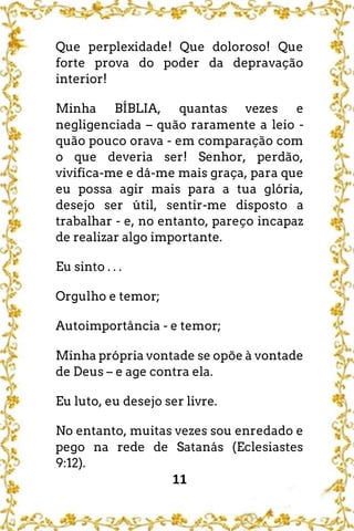 11
Que perplexidade! Que doloroso! Que
forte prova do poder da depravação
interior!
Minha BÍBLIA, quantas vezes e
negligenciada – quão raramente a leio -
quão pouco orava - em comparação com
o que deveria ser! Senhor, perdão,
vivifica-me e dá-me mais graça, para que
eu possa agir mais para a tua glória,
desejo ser útil, sentir-me disposto a
trabalhar - e, no entanto, pareço incapaz
de realizar algo importante.
Eu sinto . . .
Orgulho e temor;
Autoimportância - e temor;
Minha própria vontade se opõe à vontade
de Deus – e age contra ela.
Eu luto, eu desejo ser livre.
No entanto, muitas vezes sou enredado e
pego na rede de Satanás (Eclesiastes
9:12).
 