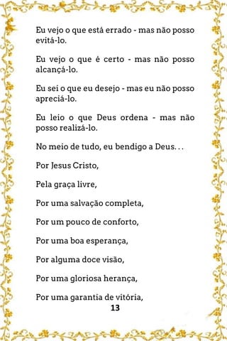 13
Eu vejo o que está errado - mas não posso
evitá-lo.
Eu vejo o que é certo - mas não posso
alcançá-lo.
Eu sei o que eu desejo - mas eu não posso
apreciá-lo.
Eu leio o que Deus ordena - mas não
posso realizá-lo.
No meio de tudo, eu bendigo a Deus. . .
Por Jesus Cristo,
Pela graça livre,
Por uma salvação completa,
Por um pouco de conforto,
Por uma boa esperança,
Por alguma doce visão,
Por uma gloriosa herança,
Por uma garantia de vitória,
 