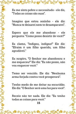 15
Eu me sinto pobre e necessitado - ele diz,
"Todas as coisas são suas".
Imagino que estou sozinho - ele diz:
"Nunca te deixarei nem te desampararei".
Espero que ele me abandone - ele
pergunta: "Como posso desistir de você?"
Eu clamo, "Indigno, indigno!" Ele diz:
"Efraim é um filho querido, um filho
agradável."
Eu suspiro, "O Senhor me abandonou e
me esqueceu!" Ele diz: "Eu não posso, não
vou esquecer você."
Temo ser vencido. Ele diz: "Nenhuma
arma forjada contra você prosperará".
Tenho medo de me deitar na escuridão.
Ele diz: "O Senhor será uma luz para você".
Receio não ter nada. Ele diz: "Eu tenho
todas as coisas para você."
 