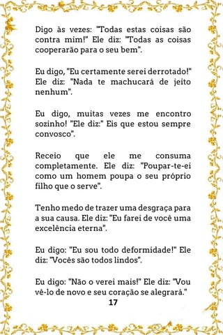 17
Digo às vezes: "Todas estas coisas são
contra mim!" Ele diz: "Todas as coisas
cooperarão para o seu bem".
Eu digo, "Eu certamente serei derrotado!"
Ele diz: "Nada te machucará de jeito
nenhum".
Eu digo, muitas vezes me encontro
sozinho! "Ele diz:" Eis que estou sempre
convosco".
Receio que ele me consuma
completamente. Ele diz: "Poupar-te-ei
como um homem poupa o seu próprio
filho que o serve".
Tenho medo de trazer uma desgraça para
a sua causa. Ele diz: "Eu farei de você uma
excelência eterna".
Eu digo: "Eu sou todo deformidade!" Ele
diz: "Vocês são todos lindos".
Eu digo: "Não o verei mais!" Ele diz: "Vou
vê-lo de novo e seu coração se alegrará."
 