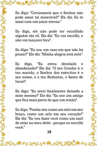 18
Eu digo: "Certamente que o Senhor não
pode amar tal miserável!" Ele diz: Eu te
amei com um amor eterno."
Eu digo, ele não pode ter escolhido
alguém tão vil. Ele diz: "Eu vos escolhi, e
não vos lançarei fora".
Eu digo: "Eu sou um vaso em que não há
prazer!" Ele diz: "Minha alegria está nele".
Eu digo, "Eu estou desolado e
abandonado!" Ele diz: "O teu Criador é o
teu marido, o Senhor dos exércitos é o
seu nome, e o teu Redentor, o Santo de
Israel".
Eu digo: "Eu serei finalmente deixado a
mim mesmo!" Ele diz: "Eu sou um amigo
que fica mais perto do que um irmão".
Eu digo: "Ponha-me como um selo em seu
braço, como um selo em seu coração!"
Ele diz: "Eu vou fazer você como um anel
de selar no meu dedo - porque eu escolhi
você."
 