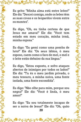 20
Eu grito: "Minha alma está entre leões!"
Ele diz: "Descei comigo, onde os leões têm
as suas covas e os leopardos vivem entre
os montes".
Eu digo, "Oh, eu tinha certeza de que
Jesus me amava!" Ele diz: "Você tem
estado em meu coração, minha irmã,
minha esposa."
Eu digo: "Eu gemi como uma pomba de
luto!" Ele diz: "Os seus lábios, ó meu
esposo, caem como o favo de mel, o mel e
o leite estão debaixo da sua língua."
Eu digo, "Estou exposto, e sofro ataques
abertos de inimigos por todos os lados!"
Ele diz: "Tu és o meu jardim privado, o
meu tesouro, a minha noiva, uma fonte
isolada, uma fonte escondida".
Eu digo: "Não olhe para mim, porque sou
negra!" Ele diz: "Você é linda, ó meu
amor!"
Eu digo: "Eu sou totalmente incapaz de
ser a noiva de Jesus!" Ele diz: "Oh, quão
 