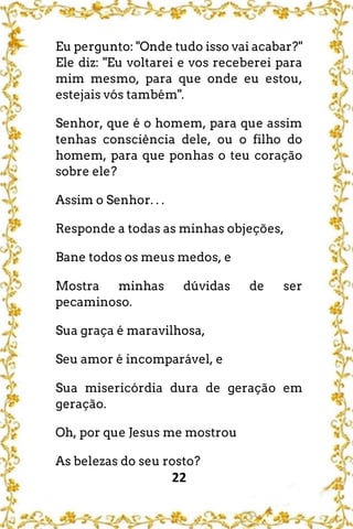 22
Eu pergunto: "Onde tudo isso vai acabar?"
Ele diz: "Eu voltarei e vos receberei para
mim mesmo, para que onde eu estou,
estejais vós também".
Senhor, que é o homem, para que assim
tenhas consciência dele, ou o filho do
homem, para que ponhas o teu coração
sobre ele?
Assim o Senhor. . .
Responde a todas as minhas objeções,
Bane todos os meus medos, e
Mostra minhas dúvidas de ser
pecaminoso.
Sua graça é maravilhosa,
Seu amor é incomparável, e
Sua misericórdia dura de geração em
geração.
Oh, por que Jesus me mostrou
As belezas do seu rosto?
 