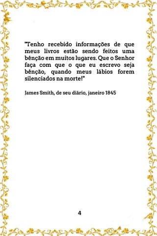 4
"Tenho recebido informações de que
meus livros estão sendo feitos uma
bênção em muitos lugares. Que o Senhor
faça com que o que eu escrevo seja
bênção, quando meus lábios forem
silenciados na morte!"
James Smith, de seu diário, janeiro 1845
 