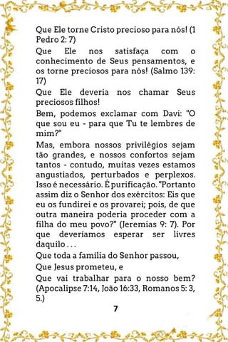7
Que Ele torne Cristo precioso para nós! (1
Pedro 2: 7)
Que Ele nos satisfaça com o
conhecimento de Seus pensamentos, e
os torne preciosos para nós! (Salmo 139:
17)
Que Ele deveria nos chamar Seus
preciosos filhos!
Bem, podemos exclamar com Davi: "O
que sou eu - para que Tu te lembres de
mim?"
Mas, embora nossos privilégios sejam
tão grandes, e nossos confortos sejam
tantos - contudo, muitas vezes estamos
angustiados, perturbados e perplexos.
Isso é necessário. É purificação. "Portanto
assim diz o Senhor dos exércitos: Eis que
eu os fundirei e os provarei; pois, de que
outra maneira poderia proceder com a
filha do meu povo?" (Jeremias 9: 7). Por
que deveríamos esperar ser livres
daquilo . . .
Que toda a família do Senhor passou,
Que Jesus prometeu, e
Que vai trabalhar para o nosso bem?
(Apocalipse 7:14, João 16:33, Romanos 5: 3,
5.)
 