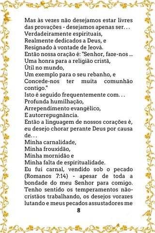 8
Mas às vezes não desejamos estar livres
das provações - desejamos apenas ser. . .
Verdadeiramente espirituais,
Realmente dedicados a Deus, e
Resignado à vontade de Jeová.
Então nossa oração é: "Senhor, faze-nos ...
Uma honra para a religião cristã,
Útil no mundo,
Um exemplo para o seu rebanho, e
Concede-nos ter muita comunhão
contigo."
Isto é seguido frequentemente com. . .
Profunda humilhação,
Arrependimento evangélico,
E autorrepugnância.
Então a linguagem de nossos corações é,
eu desejo chorar perante Deus por causa
de. . .
Minha carnalidade,
Minha frouxidão,
Minha mornidão e
Minha falta de espiritualidade.
Eu fui carnal, vendido sob o pecado
(Romanos 7:14) - apesar de toda a
bondade do meu Senhor para comigo.
Tenho sentido os temperamentos não-
cristãos trabalhando, os desejos vorazes
lutando e meus pecados assustadores me
 