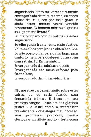 9
angustiando. Sinto-me verdadeiramente
envergonhado de mim mesmo; eu choro
diante de Deus, oro por mais graça, e
ainda estou muitas vezes vencido
novamente. "Ó homem miserável que eu
sou, quem me livrará?"
Eu me comparo com os outros - e estou
angustiado.
Eu olho para a frente - e me sinto abatido.
Volto os olhos para Jesus e obtenho alívio.
Eu não posso olhar para outro lugar para
conforto, nem para qualquer outra coisa
com satisfação. Eu me sinto . . .
Envergonhado das minhas orações,
Envergonhado dos meus esforços para
fazer o bem,
Envergonhado da minha vida diária.
Não me atrevo a pensar muito sobre estas
coisas, ou eu seria abatido com
demasiada tristeza. É Jesus em seu
precioso sangue - Jesus em sua gloriosa
justiça - e Jesus como o intercessor
prevalecente - que alegra meu coração.
Suas promessas preciosas, pessoa
gloriosa e sacrifício aceito - fortalecem
 