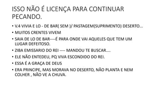 ISSO NÃO É LICENÇA PARA CONTINUAR
PECANDO.
• V.4 VIVIA E LO - DE BAR( SEM )/ PASTAGEM(SUPRIMENTO) DESERTO...
• MUITOS CRENTES VIVEM
• SAIA DE LO DE BAR----É PARA ONDE VAI AQUELES QUE TEM UM
LUGAR DEFEITOSO.
• ZIBA EMISSARIO DO REI ---- MANDOU TE BUSCAR....
• ELE NÃO ENTEDEU, PQ VIVA ESCONDIDO DO REI.
• ESSA É A GRAÇA DE DEUS
• ERA PRINCIPE, MAS MORAVA NO DESERTO, NÃO PLANTA E NEM
COLHER , NÃO VE A CHUVA.
 