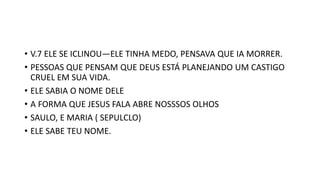 • V.7 ELE SE ICLINOU—ELE TINHA MEDO, PENSAVA QUE IA MORRER.
• PESSOAS QUE PENSAM QUE DEUS ESTÁ PLANEJANDO UM CASTIGO
CRUEL EM SUA VIDA.
• ELE SABIA O NOME DELE
• A FORMA QUE JESUS FALA ABRE NOSSSOS OLHOS
• SAULO, E MARIA ( SEPULCLO)
• ELE SABE TEU NOME.
 