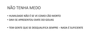 NÃO TENHA MEDO
• HUMILDADE NÃO É SE VE COMO CÃO MORTO
• DAVI SE APRESENTOU DIATE DO GOLIAS
• TEM GENTE QUE SE DESQUALIFICA SEMPRE – NADA É SUFICIENTE
 