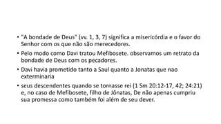 • "A bondade de Deus" (vv. 1, 3, 7) significa a misericórdia e o favor do
Senhor com os que não são merecedores.
• Pelo modo como Davi tratou Mefibosete. observamos um retrato da
bondade de Deus com os pecadores.
• Davi havia prometido tanto a Saul quanto a Jonatas que nao
exterminaria
• seus descendentes quando se tornasse rei (1 Sm 20:12-17, 42; 24:21)
e, no caso de Mefibosete, filho de Jônatas, De não apenas cumpriu
sua promessa como também foi além de seu dever.
 